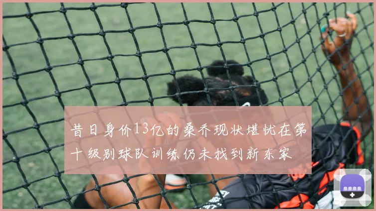 昔日身价13亿的桑乔现状堪忧在第十级别球队训练仍未找到新东家