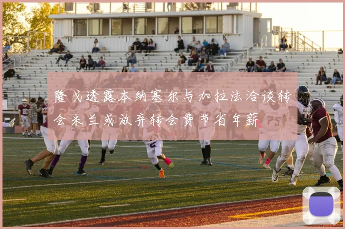 隆戈透露本纳塞尔与加拉法洽谈转会米兰或放弃转会费节省年薪