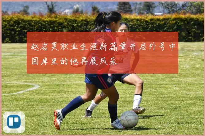 赵岩昊职业生涯新篇章开启外号中国库里的他再展风采