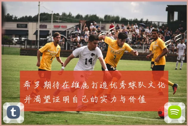 希罗期待在雄鹿打造优秀球队文化并渴望证明自己的实力与价值