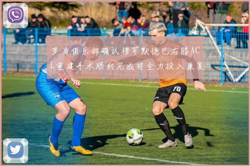 罗马俱乐部确认穆罕默德巴右膝ACL重建手术顺利完成将全力投入康复训练